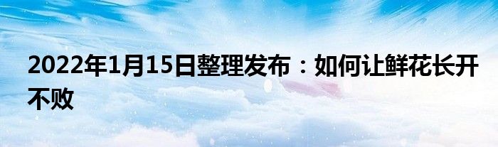 2022年1月15日整理發(fā)布：如何讓鮮花長開不敗