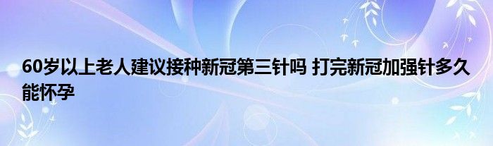 60歲以上老人建議接種新冠第三針嗎 打完新冠加強(qiáng)針多久能懷孕