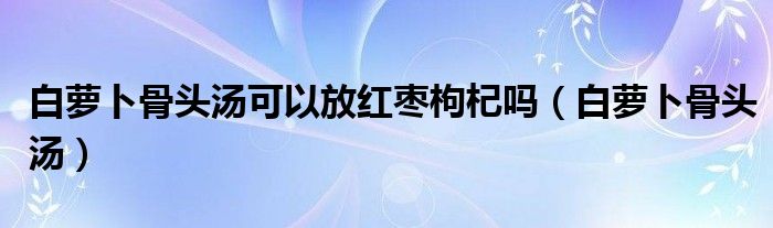 白蘿卜骨頭湯可以放紅棗枸杞嗎（白蘿卜骨頭湯）