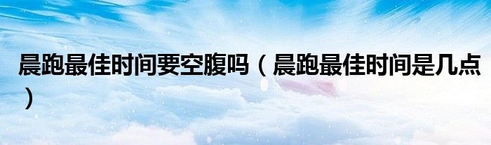 晨跑最佳時(shí)間要空腹嗎（晨跑最佳時(shí)間是幾點(diǎn)）