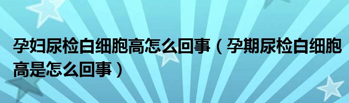 孕婦尿檢白細胞高怎么回事（孕期尿檢白細胞高是怎么回事）