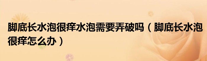 腳底長水泡很癢水泡需要弄破嗎（腳底長水泡很癢怎么辦）