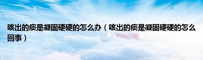 咳出的痰是凝固硬硬的怎么辦（咳出的痰是凝固硬硬的怎么回事）