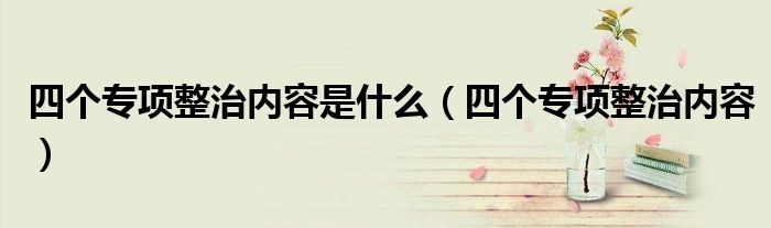 四個(gè)專(zhuān)項(xiàng)整治內(nèi)容是什么（四個(gè)專(zhuān)項(xiàng)整治內(nèi)容）