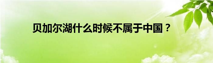 貝加爾湖什么時候不屬于中國？