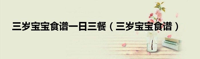 三歲寶寶食譜一日三餐（三歲寶寶食譜）