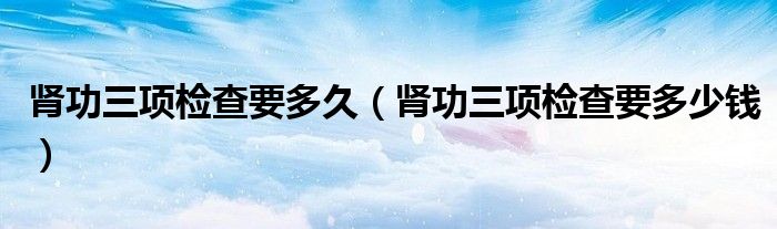 腎功三項(xiàng)檢查要多久（腎功三項(xiàng)檢查要多少錢）