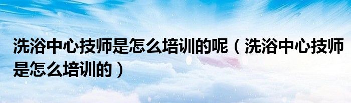 洗浴中心技師是怎么培訓(xùn)的呢（洗浴中心技師是怎么培訓(xùn)的）