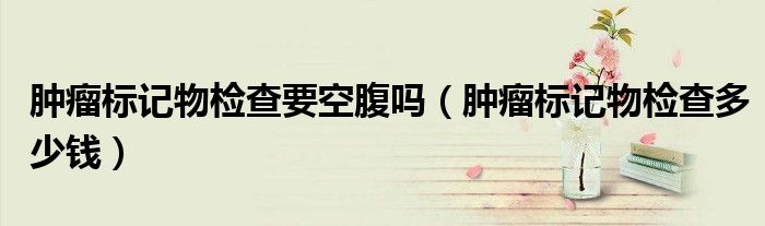 腫瘤標(biāo)記物檢查要空腹嗎（腫瘤標(biāo)記物檢查多少錢）