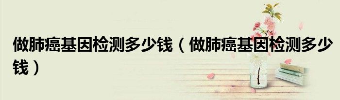 做肺癌基因檢測(cè)多少錢(qián)（做肺癌基因檢測(cè)多少錢(qián)）
