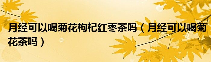 月經(jīng)可以喝菊花枸杞紅棗茶嗎（月經(jīng)可以喝菊花茶嗎）