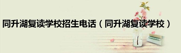 同升湖復(fù)讀學(xué)校招生電話(huà)（同升湖復(fù)讀學(xué)校）