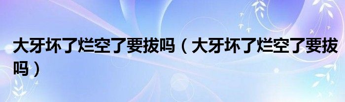 大牙壞了爛空了要拔嗎（大牙壞了爛空了要拔嗎）