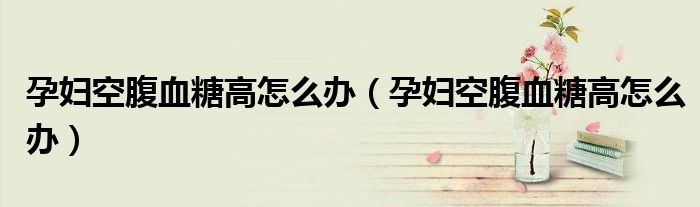 孕婦空腹血糖高怎么辦（孕婦空腹血糖高怎么辦）