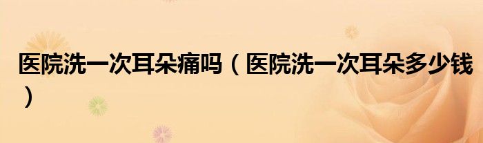 醫(yī)院洗一次耳朵痛嗎（醫(yī)院洗一次耳朵多少錢）