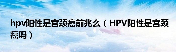 hpv陽(yáng)性是宮頸癌前兆么（HPV陽(yáng)性是宮頸癌嗎）