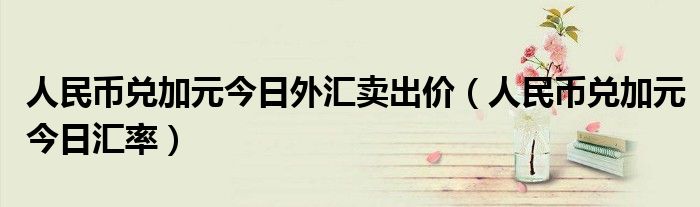 人民幣兌加元今日外匯賣(mài)出價(jià)（人民幣兌加元今日匯率）