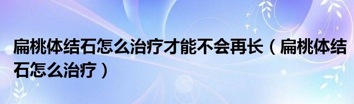 扁桃體結(jié)石怎么治療才能不會(huì)再長(扁桃體結(jié)石怎么治療)