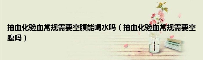 抽血化驗血常規(guī)需要空腹能喝水嗎（抽血化驗血常規(guī)需要空腹嗎）
