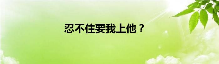 忍不住要我上他？