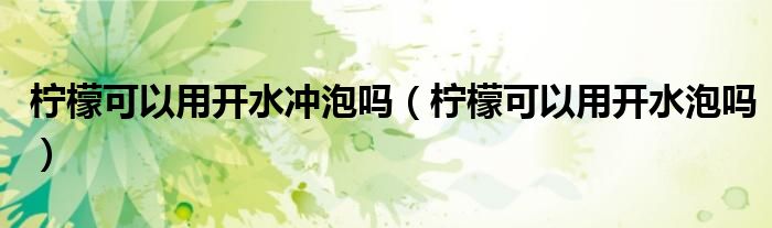 檸檬可以用開(kāi)水沖泡嗎（檸檬可以用開(kāi)水泡嗎）