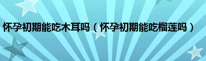 懷孕初期能吃木耳嗎（懷孕初期能吃榴蓮嗎）