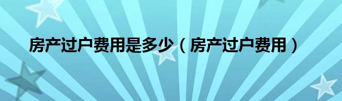 房產(chǎn)過戶費(fèi)用是多少（房產(chǎn)過戶費(fèi)用）