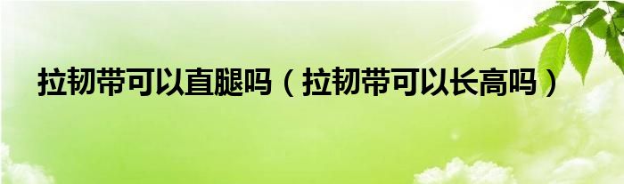 拉韌帶可以直腿嗎（拉韌帶可以長高嗎）