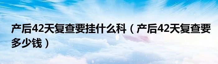 產(chǎn)后42天復(fù)查要掛什么科（產(chǎn)后42天復(fù)查要多少錢）