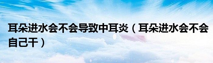 耳朵進水會不會導(dǎo)致中耳炎（耳朵進水會不會自己干）
