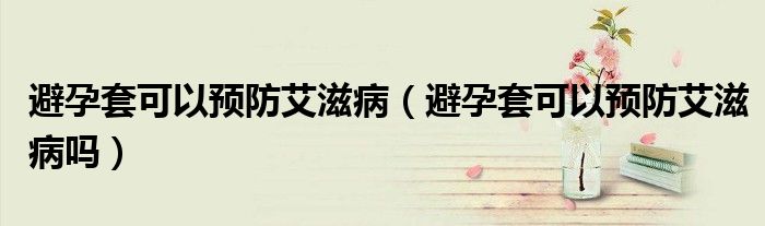 避孕套可以預(yù)防艾滋病（避孕套可以預(yù)防艾滋病嗎）