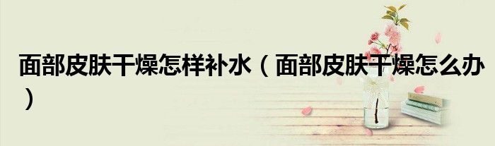 面部皮膚干燥怎樣補水（面部皮膚干燥怎么辦）