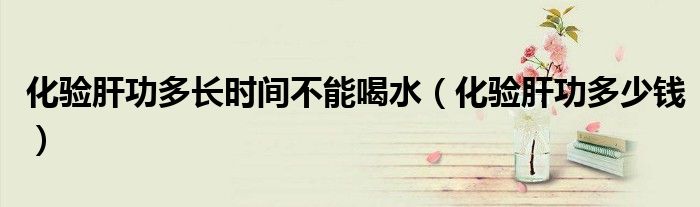 化驗肝功多長時間不能喝水（化驗肝功多少錢）