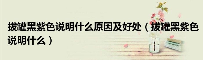 拔罐黑紫色說(shuō)明什么原因及好處（拔罐黑紫色說(shuō)明什么）