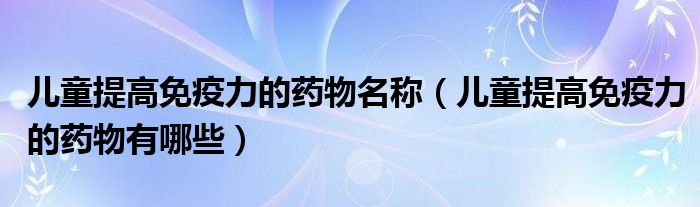 兒童提高免疫力的藥物名稱(兒童提高免疫力的藥物有哪些)