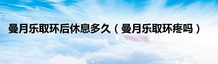 曼月樂取環(huán)后休息多久(曼月樂取環(huán)疼嗎)