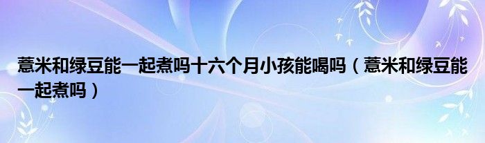 薏米和綠豆能一起煮嗎十六個月小孩能喝嗎（薏米和綠豆能一起煮嗎）