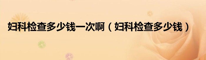 婦科檢查多少錢一次?。▼D科檢查多少錢）