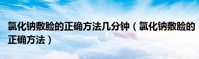 氯化鈉敷臉的正確方法幾分鐘（氯化鈉敷臉的正確方法）