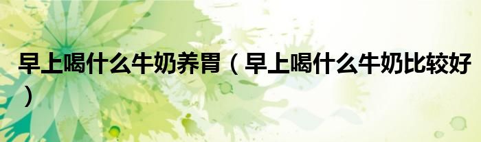 早上喝什么牛奶養(yǎng)胃（早上喝什么牛奶比較好）