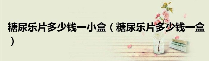 糖尿樂(lè)片多少錢一小盒（糖尿樂(lè)片多少錢一盒）