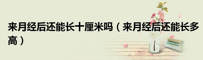 來月經(jīng)后還能長十厘米嗎（來月經(jīng)后還能長多高）
