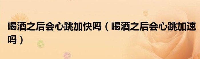 喝酒之后會(huì)心跳加快嗎（喝酒之后會(huì)心跳加速嗎）