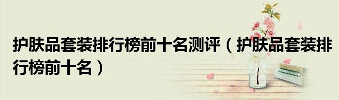 護(hù)膚品套裝排行榜前十名測評（護(hù)膚品套裝排行榜前十名）
