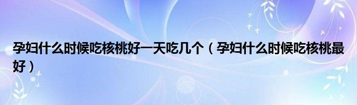 孕婦什么時候吃核桃好一天吃幾個（孕婦什么時候吃核桃最好）