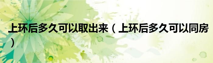 上環(huán)后多久可以取出來（上環(huán)后多久可以同房）