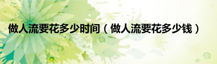 做人流要花多少時(shí)間（做人流要花多少錢）
