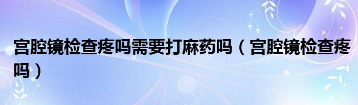 宮腔鏡檢查疼嗎需要打麻藥嗎（宮腔鏡檢查疼嗎）