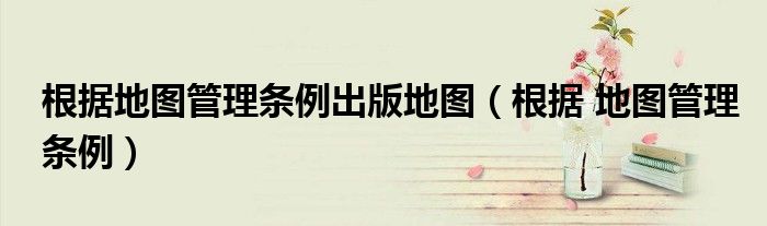 根據(jù)地圖管理條例出版地圖（根據(jù) 地圖管理條例）