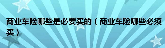 商業(yè)車險(xiǎn)哪些是必要買的（商業(yè)車險(xiǎn)哪些必須買）